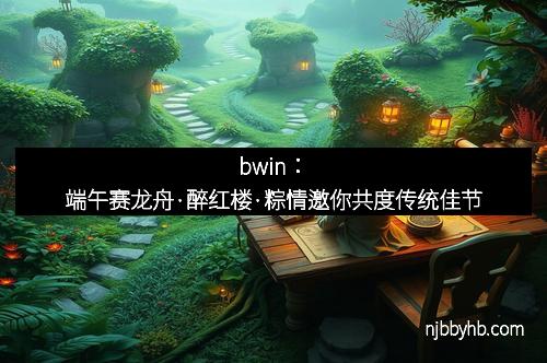 bwin：端午赛龙舟·醉红楼·粽情邀你共度传统佳节