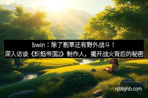 bwin：除了割草还有野外战斗！深入访谈《炽焰帝国2》制作人，揭开战火背后的秘密